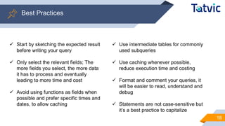Best Practices
18
✓ Start by sketching the expected result
before writing your query
✓ Only select the relevant fields; The
more fields you select, the more data
it has to process and eventually
leading to more time and cost
✓ Avoid using functions as fields when
possible and prefer specific times and
dates, to allow caching
✓ Use intermediate tables for commonly
used subqueries
✓ Use caching whenever possible,
reduce execution time and costing
✓ Format and comment your queries, it
will be easier to read, understand and
debug
✓ Statements are not case-sensitive but
it’s a best practice to capitalize
 