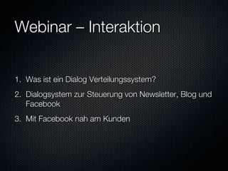 Webinar – Interaktion 


1.  Was ist ein Dialog Verteilungssystem?
2.  Dialogsystem zur Steuerung von Newsletter, Blog und
    Facebook
3.  Mit Facebook nah am Kunden
 