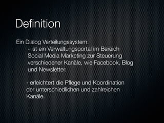 Deﬁnition
 Ein Dialog Verteilungssystem:
     
- ist ein Verwaltungsportal im Bereich
     
Social Media Marketing zur Steuerung
     
verschiedener Kanäle, wie Facebook, Blog
     
und Newsletter.
 
 
 
- erleichtert die Pﬂege und Koordination
 
 
der unterschiedlichen und zahlreichen
 
 
Kanäle.



 