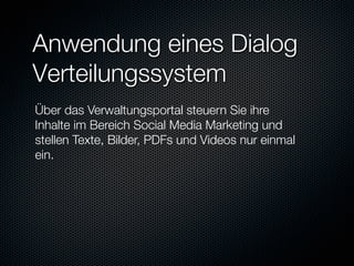 Anwendung eines Dialog
Verteilungssystem
Über das Verwaltungsportal steuern Sie ihre
Inhalte im Bereich Social Media Marketing und
stellen Texte, Bilder, PDFs und Videos nur einmal
ein.


 