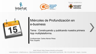 Miércoles de Profundización en
                                     e-business
                                     Tema : Construyendo y publicando nuestra primera
                                     App multiplataforma.

                                     Conferencista: Carlos Alonso Pérez
                                     País: España




                                          Aula Virtual: http://www.interlat.co/moodle/
www.interlat.co – info@interlat.co - http://www.facebook.com/interlat - www.twitter.com/interlat - PBX: 57(1) 658 2959 - Bogotá - Colombia
 
