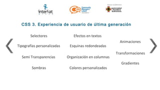 CSS 3. Experiencia de usuario de última generación

        Selectores              Efectos en textos
                                                          Animaciones
Tipografías personalizadas    Esquinas redondeadas
                                                        Transformaciones
  Semi Transparencias        Organización en columnas
                                                           Gradientes
        Sombras               Colores personalizados
 