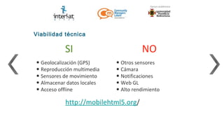 Viabilidad técnica

           SI                         NO
• Geolocalización (GPS)     • Otros sensores
• Reproducción multimedia   • Cámara
• Sensores de movimiento    • Notificaciones
• Almacenar datos locales   • Web GL
• Acceso offline            • Alto rendimiento
           http://mobilehtml5.org/
 