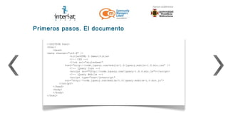 Primeros pasos. El documento

    <!DOCTYPE html>
    <html>
        <head>
    <meta charset="utf-8" />
                   <title>HTML 5 Demo</title>
                   <!-- CSS -->
                   <link rel="stylesheet"
                href="http://code.jquery.com/mobile/1.0/jquery.mobile-1.0.min.css" />
                   <!-- jQuery Core -->
                   <script src="http://code.jquery.com/jquery-1.6.4.min.js"></script>
                   <!-- jQuery Mobile -->
                   <script type="text/javascript"
                src="http://code.jquery.com/mobile/1.0/jquery.mobile-1.0.min.js">
            </script>
        </head>
        <body>
        </body>
    </html>
 