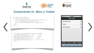 Componentes UI. Menu y Toolbar

<div data-role="content">
  <ul data-role="listview">
    <li><a href="#geolocation">Geolocation API</a></li>
    <li><a href="#canvas">Canvas</a></li>
    <li><a href="#storage">Offline Storage</a></li>
  </ul>
</div>




 <div data-role="footer" data-position="fixed">
   <div data-role="navbar">     <ul>     <li><a
 href="#main-menu">Home</a></li>      <li><a
 href="#geolocation">GPS</a></li>      <li><a
 href="#canvas">Canvas</a></li>      <li><a
 href="#storage">Storage</a></li>    </ul> </div>
 </div>
 