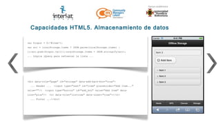 Capacidades HTML5. Almacenamiento de datos

var $input = $('#item');
var arr = localStorage.items ? JSON.parse(localStorage.items) :
[];arr.push($input.val());localStorage.items = JSON.stringify(arr);
... Lógica jQuery para refrescar la lista ...




<div data-role="page" id="storage" data-add-back-btn="true">
  ... Header ...   <input type="text" id="item" placeholder="Add Item..."
value=""/>   <input type="button" id="add_btn" value="Add Item" data-
icon="plus"/>   <ol data-role="listview" data-inset="true"></ol>
  ... Footer ...</div>
 