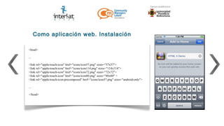 Como aplicación web. Instalación

<head>

...

<link rel="apple-touch-icon" href="icons/icon57.png" sizes="57x57">
<link rel="apple-touch-icon" href="icons/icon114.png" sizes="114x114">
<link rel="apple-touch-icon" href="icons/icon72.png" sizes="72x72">
<link rel="apple-touch-icon" href="icons/icon80.png" sizes="80x80" >
<link rel="apple-touch-icon-precomposed" href="icons/icon57.png" sizes="android-only">

...

</head>
 