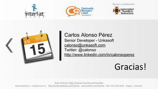 Carlos Alonso Pérez
                                                     Senior Developer - Unkasoft
                                                     calonso@unkasoft.com
                                                     Twitter: @calonso
                                                     http://www.linkedin.com/in/calonsoperez


                                                                                                           Gracias!
                                          Aula Virtual: http://www.interlat.co/moodle/
www.interlat.co – info@interlat.co - http://www.facebook.com/interlat - www.twitter.com/interlat - PBX: 57(1) 658 2959 - Bogotá - Colombia
 