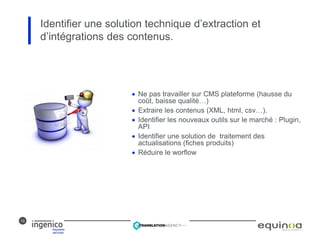 10
 Ne pas travailler sur CMS plateforme (hausse du
coût, baisse qualité…)
 Extraire les contenus (XML, html, csv…).
 Identifier les nouveaux outils sur le marché : Plugin,
API
 Identifier une solution de traitement des
actualisations (fiches produits)
 Réduire le worflow
Identifier une solution technique d’extraction et
d’intégrations des contenus.
 