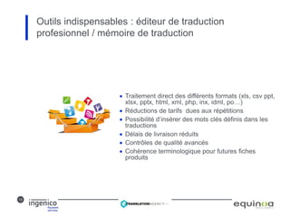13
 Traitement direct des différents formats (xls, csv ppt,
xlsx, pptx, html, xml, php, inx, idml, po…)
 Réductions de tarifs dues aux répétitions
 Possibilité d’insérer des mots clés définis dans les
traductions
 Délais de livraison réduits 
 Contrôles de qualité avancés
 Cohérence terminologique pour futures fiches
produits
Outils indispensables : éditeur de traduction
profesionnel / mémoire de traduction
 