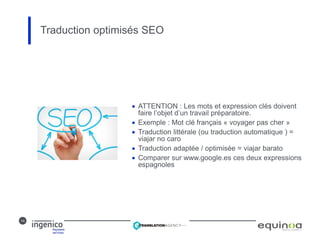 14
 ATTENTION : Les mots et expression clés doivent
faire l’objet d’un travail préparatoire.
 Exemple : Mot clé français « voyager pas cher »
 Traduction littérale (ou traduction automatique ) =
viajar no caro
 Traduction adaptée / optimisée = viajar barato
 Comparer sur www.google.es ces deux expressions
espagnoles
Traduction optimisés SEO
 