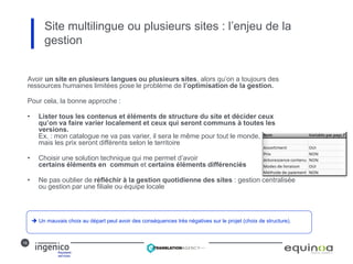16
Site multilingue ou plusieurs sites : l’enjeu de la
gestion
Avoir un site en plusieurs langues ou plusieurs sites, alors qu’on a toujours des
ressources humaines limitées pose le problème de l’optimisation de la gestion.
Pour cela, la bonne approche :
• Lister tous les contenus et éléments de structure du site et décider ceux
qu’on va faire varier localement et ceux qui seront communs à toutes les
versions.
Ex. : mon catalogue ne va pas varier, il sera le même pour tout le monde,
mais les prix seront différents selon le territoire
• Choisir une solution technique qui me permet d’avoir
certains éléments en commun et certains éléments différenciés
• Ne pas oublier de réfléchir à la gestion quotidienne des sites : gestion centralisée
ou gestion par une filiale ou équipe locale
 Un mauvais choix au départ peut avoir des conséquences très négatives sur le projet (choix de structure).
 