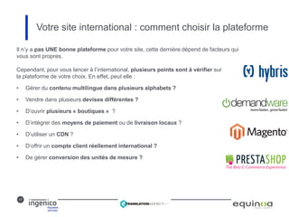 17
Votre site international : comment choisir la plateforme
Il n’y a pas UNE bonne plateforme pour votre site, cette dernière dépend de facteurs qui
vous sont propres.
Cependant, pour vous lancer à l’international, plusieurs points sont à vérifier sur
la plateforme de votre choix. En effet, peut elle :
• Gérer du contenu multilingue dans plusieurs alphabets ?
• Vendre dans plusieurs devises différentes ?
• D’ouvrir plusieurs « boutiques » ?
• D’intégrer des moyens de paiement ou de livraison locaux ?
• D’utiliser un CDN ?
• D’offrir un compte client réellement international ?
• De gérer conversion des unités de mesure ?
 