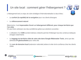 18
Un site local : comment gérer l’hébergement ?
L’hébergement est un enjeu de votre stratégie d’internationalisation à deux titres :
• Le confort (la rapidité) de la navigation pour vos clients étrangers
• Le référencement naturel
Néanmoins, il est impensable d’avoir un hébergement différent, pour chaque territoire que
l’on cible.
On peut donc adresser ces deux problèmes grâce aux solutions suivantes :
• L’utilisation d’un CDN (content delivery network) permet d’héberger tous les contenus statiques
(images notamment)
• Le taggage du territoire cible de votre site dans Google Webmaster Tools, ainsi que des
adresses IP géolocalisées pour votre site
• Un nom de domaine local (extension nationale) aidera à créer de la confiance chez les clients
ciblés
 