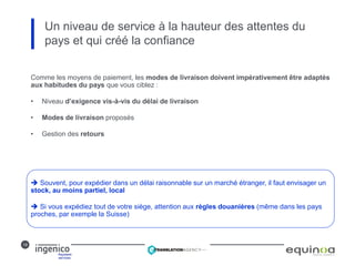 19
Un niveau de service à la hauteur des attentes du
pays et qui créé la confiance
Comme les moyens de paiement, les modes de livraison doivent impérativement être adaptés
aux habitudes du pays que vous ciblez :
• Niveau d’exigence vis-à-vis du délai de livraison
• Modes de livraison proposés
• Gestion des retours
 Souvent, pour expédier dans un délai raisonnable sur un marché étranger, il faut envisager un
stock, au moins partiel, local
 Si vous expédiez tout de votre siège, attention aux règles douanières (même dans les pays
proches, par exemple la Suisse)
 