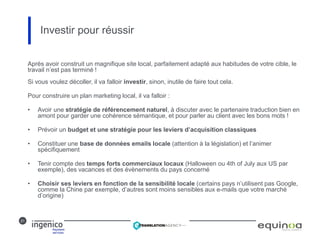 21
Investir pour réussir
Après avoir construit un magnifique site local, parfaitement adapté aux habitudes de votre cible, le
travail n’est pas terminé !
Si vous voulez décoller, il va falloir investir, sinon, inutile de faire tout cela.
Pour construire un plan marketing local, il va falloir :
• Avoir une stratégie de référencement naturel, à discuter avec le partenaire traduction bien en
amont pour garder une cohérence sémantique, et pour parler au client avec les bons mots !
• Prévoir un budget et une stratégie pour les leviers d’acquisition classiques
• Constituer une base de données emails locale (attention à la législation) et l’animer
spécifiquement
• Tenir compte des temps forts commerciaux locaux (Halloween ou 4th of July aux US par
exemple), des vacances et des évènements du pays concerné
• Choisir ses leviers en fonction de la sensibilité locale (certains pays n’utilisent pas Google,
comme la Chine par exemple, d’autres sont moins sensibles aux e-mails que votre marché
d’origine)
 