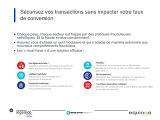 26
Sécurisez vos transactions sans impacter votre taux
de conversion
 Chaque pays, chaque secteur est frappé par des pratiques frauduleuses
spécifiques. Et la fraude évolue constamment
 Assurez vous d’utiliser un outil modulaire et qui s’adapte de manière autonome aux
nouveaux comportements frauduleux.
 Les « must have » d’une solution efficace :
Des règles sectorielle /
Installation et gestion automatique des profils de
risque spécifique pour chaque secteur d’activité
Intelligence globale/
Mutualisation des connaissances et
transactions frauduleuses
Empreinte numérique /
Identification du terminal unique utilisé pour des
transactionsfrauduleuses.
Flex3DS /
Optimisation de la conversion par la désactivation
possible de 3-D Secure sur base de Critères défini (montant,
pays carte…)
Géo localisation/
Classement des transactions légitimes et suspectes en
identifiant la localisation exacte de l’acheteur.
Contrôles à paramètres multiples /
Détection des comportements suspects grâce à plusieurs règles
et contrôles de vélocités
 