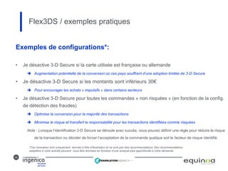 28
Exemples de configurations*:
• Je désactive 3-D Secure si la carte utilisée est française ou allemande
 Augmentation potentielle de la conversion où ces pays souffrent d’une adoption limitée de 3-D Secure
• Je désactive 3-D Secure si les montants sont inférieurs 30€
 Pour encourager les achats « impulsifs » dans certains secteurs
• Je désactive 3-D Secure pour toutes les commandes « non risquées » (en fonction de la config.
de détection des fraudes)
 Optimise la conversion pour la majorité des transactions
 Minimise le risque et transfert la responsabilité pour les transactions identifiées comme risquées
Note : Lorsque l’identification 3-D Secure se déroule avec succès, vous pouvez définir une règle pour réduire le risque
de la transaction ou décider de forcer l’acceptation de la commande quelque soit le facteur de risque identifié.
Flex3DS / exemples pratiques
*Ces exemples sont uniquement donnés à titre d’illustration et ne sont pas des recommandations. Des recommandations
adaptées à votre activité peuvent vous être données en fonction d’une analyse plus approfondie à votre demande.
 