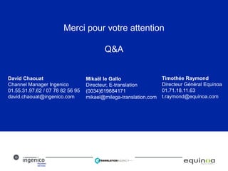 30
Merci pour votre attention
Q&A
David Chaouat
Channel Manager Ingenico
01.55.31.97.62 / 07 78 82 56 95
david.chaouat@ingenico.com
Mikaël le Gallo
Directeur, E-translation
(0034)619684171
mikael@milega-translation.com
Timothée Raymond
Directeur Général Equinoa
01.71.18.11.63
t.raymond@equinoa.com
 
