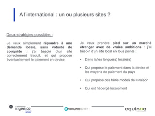 5
A l’international : un ou plusieurs sites ?
Deux stratégies possibles :
Je veux prendre pied sur un marché
étranger avec de vraies ambitions : j’ai
besoin d’un site local en tous points :
• Dans la/les langue(s) locale(s)
• Qui propose le paiement dans la devise et
les moyens de paiement du pays
• Qui propose des bons modes de livraison
• Qui est hébergé localement
Je veux simplement répondre à une
demande locale, sans volonté de
conquête : j’ai besoin d’un site
correctement traduit, et qui propose
éventuellement le paiement en devise
 