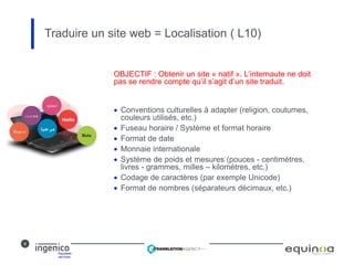 8
OBJECTIF : Obtenir un site « natif ». L’internaute ne doit
pas se rendre compte qu’il s’agit d’un site traduit.
 Conventions culturelles à adapter (religion, coutumes,
couleurs utilisés, etc.)
 Fuseau horaire / Système et format horaire
 Format de date
 Monnaie internationale
 Système de poids et mesures (pouces - centimètres,
livres - grammes, milles – kilomètres, etc.)
 Codage de caractères (par exemple Unicode)
 Format de nombres (séparateurs décimaux, etc.)
Traduire un site web = Localisation ( L10)
 