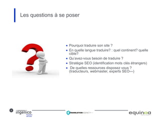 9
 Pourquoi traduire son site ?
 En quelle langue traduire? : quel continent? quelle
cible?
 Qu’avez-vous besoin de traduire ?
 Stratégie SEO (identification mots clés étrangers)
 De quelles ressources disposez vous ?
(traducteurs, webmaster, experts SEO---)
Les questions à se poser
 
