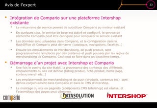 33Avis de l’expert
• Intégration de Compario sur une plateforme Intershop
existante
• Le mécanisme de service permet de substituer Compario au moteur existant
• En quelques clics, le service de base est activé et configuré, le service de
recherche Compario peut être configuré pour remplacer le service existant
• Les données sont uploadées dans Compario, et la configuration dans le
BackOffice de Compario peut démarrer (catalogue, navigations, facettes…)
• Ensuite les emplacements de Merchandising, de push produit, sont
progressivement remplacés par des contenus et push poussés par les règles de
merchandising de Compario. Ceci peut se faire dans un deuxième temps.
• Démarrage d’un projet avec Intershop et Compario
• Une fois le zoning du site établi, la provenance des contenus des différents
emplacements du site est définie (listing produit, fiche produit, home page,
contenu merch etc…)
• Les emplacements de merchandising et de push (produits, contenus etc) sont
définis conjointement dans Compario et dans le CMS d’Intershop.
• Le montage du site en pagelets (composants CMS Intershop) est réalisé, et
l’assemblage des pages peut démarrer.
 