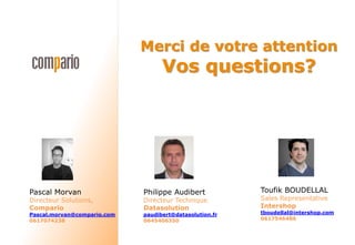 Merci de votre attention
Vos questions?
Pascal Morvan
Directeur Solutions,
Compario
Pascal.morvan@compario.com
0617074238
Toufik BOUDELLAL
Sales Representative
Intershop
tboudellal@intershop.com
0617546486
Philippe Audibert
Directeur Technique
Datasolution
paudibert@datasolution.fr
0645406350
 