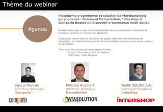 Agenda
• .
Pascal Morvan
Directeur Solutions,
Compario
Toufik BOUDELLAL
Sales Representative
Intershop
Thème du webinar
Philippe Audibert
Directeur Technique
Datasolution
Plateforme e-commerce et solution de Merchandising
personnalisé : Comment Datasolution, Intershop et
Compario Booste un dispositif e-commerce multi-canal.
Booster Intershop 7 avec les fonctionnalités de personnalisation avancées de
Compario grâce à un connecteur standard.
Intégration native dans la structure de pages Intershop des éléments de
navigation, de merchandising et de recommandation produit (up et cross-selling)
de Compario.
Tirer parti des atouts des deux plates-formes :
· Support des canaux web et digitaux
· Multi-sites, multi-langues
 