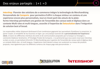 5
Des enjeux partagés : 1+1 =3
Intershop Pionnier des solutions de e-commerce intègre la technologie de Merchandising
Personnalisée de Compario pour permettre d'offrir à chaque visiteur un contenu et une
expérience encore plus personnalisés, tout en tirant parti des atouts de la plate-
forme Intershop permettant une gestion de l’ensemble des canaux web et digitaux dans un
contexte Multi-sites et multi-langues, associée à l’expertise de Datasolution dans l’intégration
de solution best of bread.
Les responsables métier disposent dorénavant d’une combinaison gagnante leur permettant d'améliorer la conversion, le
panier moyen, la rentabilité de leur business en ligne par une pratique avancée de la personnalisation de l’expérience
client, à travers les différentes interfaces de vente et de communication proposées par la marque ou l’enseigne »,
commente Stéphane Vendramini, VP Stratégie Produit de Compario. « Le partenariat que nous avons noué avec Intershop
va dans ce sens, en permettant d’enrichir l'E-Merchandising avec la gestion de l’ensemble des canaux web et digitaux dans
un contexte Multi-sites et multi-langues. L’expérience client devient unique non seulement au niveau des produits
proposés, mais également pour les différents contenus de chaque page web personnalisée. »
 
