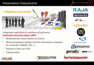 8
Présentation Datasolution
Intégrateur spécialisé de solutions eCommerce,
Partenaire Intershop depuis 2004
• 50 personnes, toutes basées en France
• Multi compétences (plates-formes eCommerce, moteurs
de recherche, Mobile, Pim …)
• Bureaux à Paris et à Lille
• 3 datacenters
 