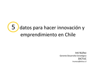 5  datos para hacer innovación y emprendimiento en Chile Inti Núñez Gerente Desarrollo Estratégico DICTUC [email_address] 