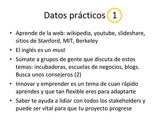 Datos prácticos  1 Aprende de la web: wikipedia, youtube, slideshare, sitios de Stanford, MIT, Berkeley El inglés es un  must Súmate a grupos de gente que discuta de estos temas: incubadoras, escuelas de negocios, blogs. Busca unos consejeros (2) Innovar y emprender es un tema de cuan rápido aprendes y que tan flexible eres para adaptarte Saber te ayuda a lidiar con todos los stakeholders y puede ser vital para que tu proyecto progrese 