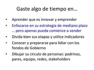 Gaste algo de tiempo en… Aprender que es innovar y emprender Enfocarse en su estrategia de mediano plazo … pero apenas pueda comience a vender Divida bien sus etapas y utilice indicadores Conocer y prepararse para lidiar con los fondos de Gobierno Dibujar su circulo de personas: padrinos, pares, equipo, redes, stakeholders 