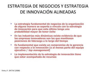 ESTRATEGIA DE NEGOCIOS Y ESTRATEGIA DE INNOVACIÓN ALINEADAS La estrategia fundamental de negocios de la organización de alguna manera se soporta o vincula con la estrategia de innovación para que esta última tenga una probabilidad mayor de tener éxito En las industrias más dinámicas existe evidencia de que las empresas innovadoras son las que mantienen posiciones de liderazgo a lo largo del tiempo Es fundamental que exista un compromiso de la gerencia con respecto a la innovación (o al menos parte del equipo ejecutivo /  top management ) La implementación de la estrategia de innovación tiene que estar acompañada de recursos Feres, P.  DICTUC (2008) 