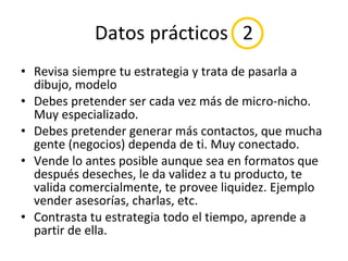 Datos prácticos  2 Revisa siempre tu estrategia y trata de pasarla a dibujo, modelo Debes pretender ser cada vez más de micro-nicho. Muy especializado. Debes pretender generar más contactos, que mucha gente (negocios) dependa de ti. Muy conectado. Vende lo antes posible aunque sea en formatos que después deseches, le da validez a tu producto, te valida comercialmente, te provee liquidez. Ejemplo vender asesorías, charlas, etc. Contrasta tu estrategia todo el tiempo, aprende a partir de ella. 