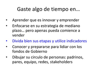 Gaste algo de tiempo en… Aprender que es innovar y emprender Enfocarse en su estrategia de mediano plazo… pero apenas pueda comience a vender Divida bien sus etapas y utilice indicadores Conocer y prepararse para lidiar con los fondos de Gobierno Dibujar su circulo de personas: padrinos, pares, equipo, redes, stakeholders 