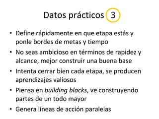 Datos prácticos  3 Define rápidamente en que etapa estás y ponle bordes de metas y tiempo No seas ambicioso en términos de rapidez y alcance, mejor construir una buena base Intenta cerrar bien cada etapa, se producen aprendizajes valiosos Piensa en  building blocks , ve construyendo partes de un todo mayor Genera líneas de acción paralelas 