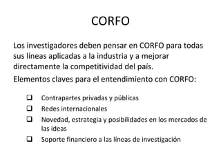 CORFO Los investigadores deben pensar en CORFO para todas sus líneas aplicadas a la industria y a mejorar directamente la competitividad del país. Elementos claves para el entendimiento con CORFO: Contrapartes privadas y públicas Redes internacionales Novedad, estrategia y posibilidades en los mercados de las ideas Soporte financiero a las líneas de investigación 