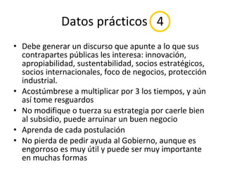 Datos prácticos  4 Debe generar un discurso que apunte a lo que sus contrapartes públicas les interesa: innovación, apropiabilidad, sustentabilidad, socios estratégicos, socios internacionales, foco de negocios, protección industrial. Acostúmbrese a multiplicar por 3 los tiempos, y aún así tome resguardos No modifique o tuerza su estrategia por caerle bien al subsidio, puede arruinar un buen negocio Aprenda de cada postulación No pierda de pedir ayuda al Gobierno, aunque es engorroso es muy útil y puede ser muy importante en muchas formas 