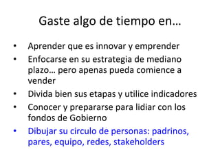 Gaste algo de tiempo en… Aprender que es innovar y emprender Enfocarse en su estrategia de mediano plazo… pero apenas pueda comience a vender Divida bien sus etapas y utilice indicadores Conocer y prepararse para lidiar con los fondos de Gobierno Dibujar su circulo de personas: padrinos, pares, equipo, redes, stakeholders 