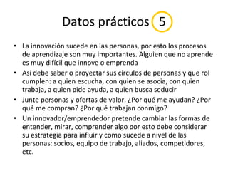 Datos prácticos  5 La innovación sucede en las personas, por esto los procesos de aprendizaje son muy importantes. Alguien que no aprende es muy difícil que innove o emprenda Así debe saber o proyectar sus círculos de personas y que rol cumplen: a quien escucha, con quien se asocia, con quien trabaja, a quien pide ayuda, a quien busca seducir Junte personas y ofertas de valor, ¿Por qué me ayudan? ¿Por qué me compran? ¿Por qué trabajan conmigo? Un innovador/emprendedor pretende cambiar las formas de entender, mirar, comprender algo por esto debe considerar su estrategia para influir y como sucede a nivel de las personas: socios, equipo de trabajo, aliados, competidores, etc. 