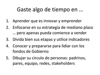 Gaste algo de tiempo en … Aprender que es innovar y emprender Enfocarse en su estrategia de mediano plazo … pero apenas pueda comience a vender Divida bien sus etapas y utilice indicadores Conocer y prepararse para lidiar con los fondos de Gobierno Dibujar su circulo de personas: padrinos, pares, equipo, redes, stakeholders 