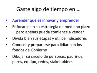 Gaste algo de tiempo en … Aprender que es innovar y emprender Enfocarse en su estrategia de mediano plazo … pero apenas pueda comience a vender Divida bien sus etapas y utilice indicadores Conocer y prepararse para lidiar con los fondos de Gobierno Dibujar su circulo de personas: padrinos, pares, equipo, redes, stakeholders 