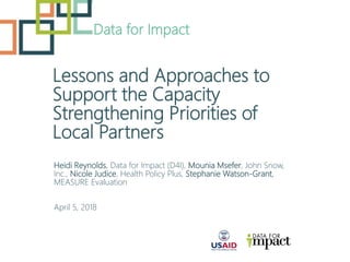 Lessons and Approaches to
Support the Capacity
Strengthening Priorities of
Local Partners
Data for Impact
Heidi Reynolds, Data for Impact (D4I), Mounia Msefer, John Snow,
Inc., Nicole Judice, Health Policy Plus, Stephanie Watson-Grant,
MEASURE Evaluation
April 5, 2018
 