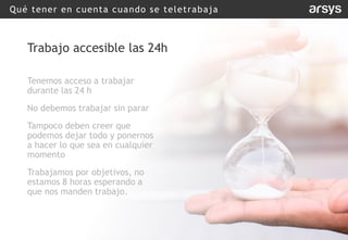 Qué tener en cuenta cuando se teletrabaja
Trabajo accesible las 24h
Tenemos acceso a trabajar
durante las 24 h
No debemos trabajar sin parar
Tampoco deben creer que
podemos dejar todo y ponernos
a hacer lo que sea en cualquier
momento
Trabajamos por objetivos, no
estamos 8 horas esperando a
que nos manden trabajo.
 