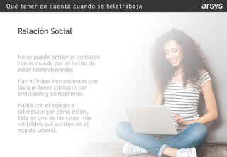 Qué tener en cuenta cuando se teletrabaja
Relación Social
No se puede perder el contacto
con el mundo por el hecho de
estar teletrabajando.
Hay infinitas herramientas con
las que tener contacto con
amistades y compañeros.
Habla con el equipo e
interésate por como están.
Esta es una de las cosas más
rentables que existen en el
mundo laboral.
 