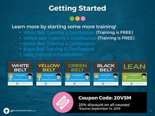 Getting Started
Learn more by starting some more training!
• White Belt Training & Certification (Training is FREE)
• Yellow Belt Training & Certification (Training is FREE)
• Green Belt Training & Certification
• Black Belt Training & Certification
• Lean Training & Certification
Coupon Code: 20VSM
20% discount on all courses!
*Expires September 14, 2019
39
 