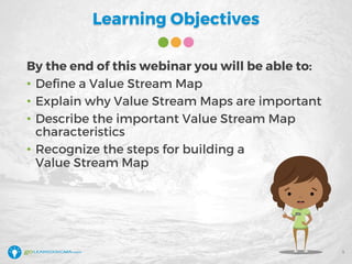 Learning Objectives
By the end of this webinar you will be able to:
• Define a Value Stream Map
• Explain why Value Stream Maps are important
• Describe the important Value Stream Map
characteristics
• Recognize the steps for building a
Value Stream Map
5
 