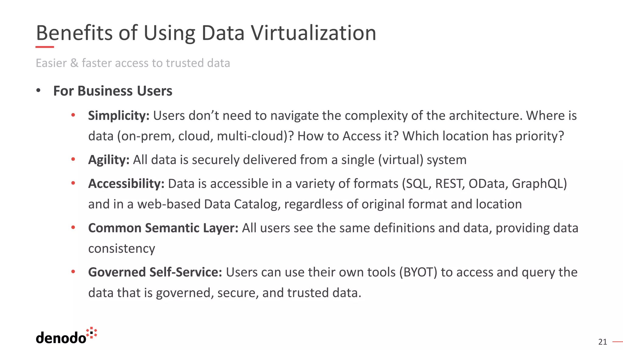 21
Benefits of Using Data Virtualization
Easier & faster access to trusted data
• For Business Users
• Simplicity: Users don’t need to navigate the complexity of the architecture. Where is
data (on-prem, cloud, multi-cloud)? How to Access it? Which location has priority?
• Agility: All data is securely delivered from a single (virtual) system
• Accessibility: Data is accessible in a variety of formats (SQL, REST, OData, GraphQL)
and in a web-based Data Catalog, regardless of original format and location
• Common Semantic Layer: All users see the same definitions and data, providing data
consistency
• Governed Self-Service: Users can use their own tools (BYOT) to access and query the
data that is governed, secure, and trusted data.
 